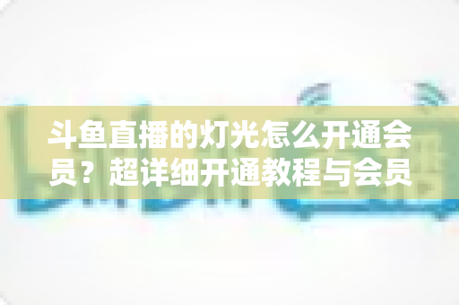 斗鱼直播的灯光怎么开通会员?超详细开通教程与会员权益全解析 斗鱼直播的灯光怎么开通会员?超详细开通教程与会员权益全解析