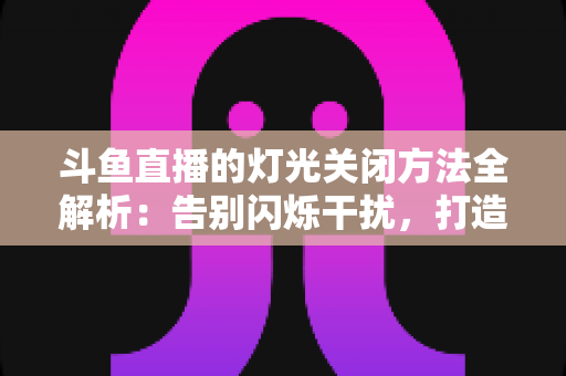 斗鱼直播的灯光关闭方法全解析：告别闪烁干扰，打造清爽流畅的沉浸式观看体验