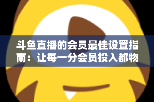 斗鱼直播的会员最佳设置指南:让每一分会员投入都物超所值 斗鱼直播的会员最佳设置指南:让每一分会员投入都物超所值