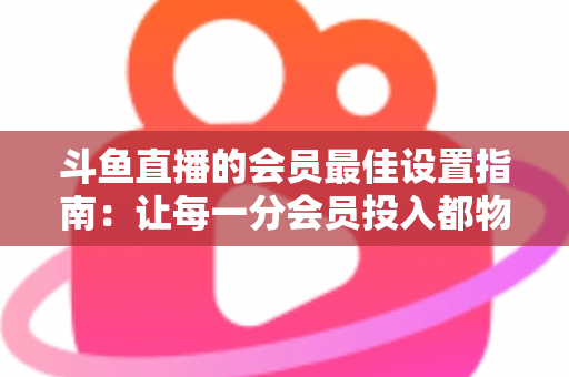 斗鱼直播的会员最佳设置指南:让每一分会员投入都物超所值 斗鱼直播的会员最佳设置指南:让每一分会员投入都物超所值