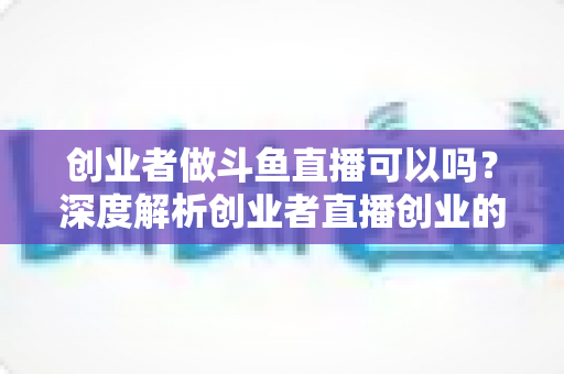 创业者做斗鱼直播可以吗?深度解析创业者直播创业的机遇、挑战与实战攻略 创业者做斗鱼直播可以吗?深度解析创业者直播创业的机遇、挑战与实战攻略