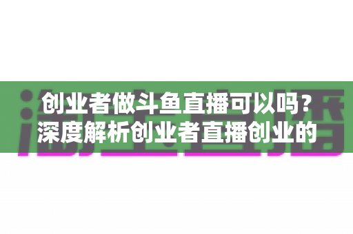 创业者做斗鱼直播可以吗？深度解析创业者直播创业的机遇、挑战与实战攻略