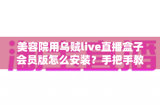 美容院用乌贼live直播盒子会员版怎么安装？手把手教你完成设备安装与会员激活全流程指南