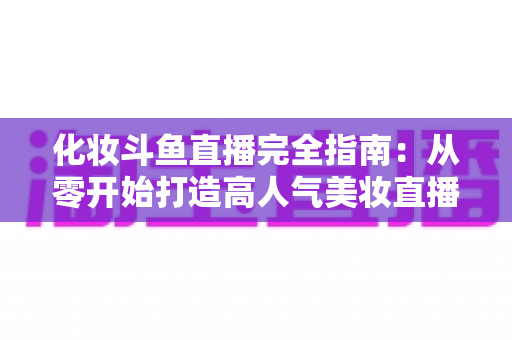 化妆斗鱼直播完全指南：从零开始打造高人气美妆直播间的实用宝典