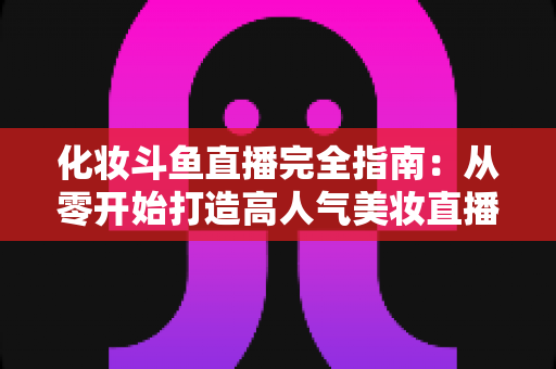 化妆斗鱼直播完全指南：从零开始打造高人气美妆直播间的实用宝典