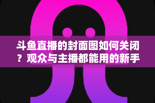 斗鱼直播的封面图如何关闭?观众与主播都能用的新手指南 斗鱼直播的封面图如何关闭?观众与主播都能用的新手指南