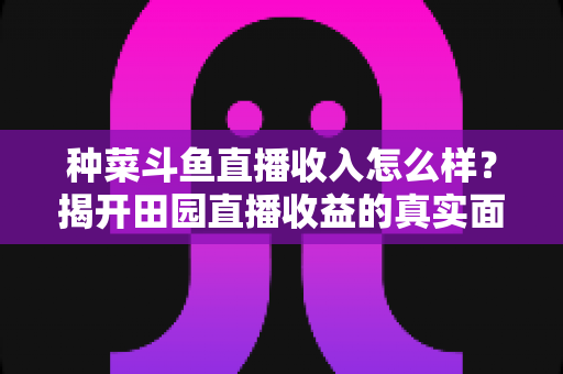 种菜斗鱼直播收入怎么样?揭开田园直播收益的真实面纱与变现全攻略 种菜斗鱼直播收入怎么样?揭开田园直播收益的真实面纱与变现全攻略