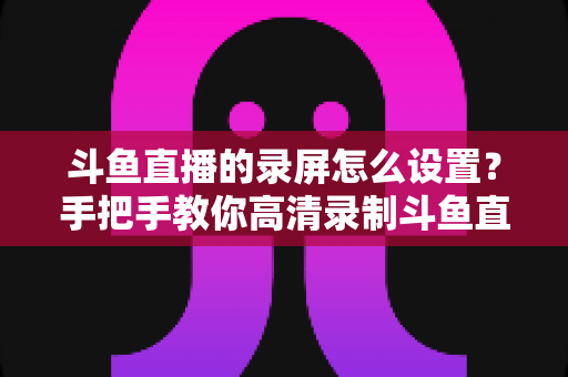 斗鱼直播的录屏怎么设置?手把手教你高清录制斗鱼直播的完整教程与参数优化指南 斗鱼直播的录屏怎么设置?手把手教你高清录制斗鱼直播的完整教程与参数优化指南