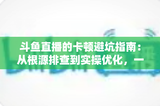 斗鱼直播的卡顿避坑指南：从根源排查到实操优化，一套方案解决观看卡顿烦恼