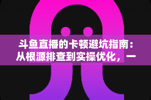 斗鱼直播的卡顿避坑指南：从根源排查到实操优化，一套方案解决观看卡顿烦恼