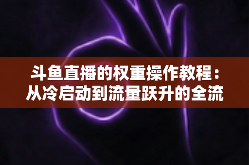 斗鱼直播的权重操作教程:从冷启动到流量跃升的全流程实战指南 斗鱼直播的权重操作教程:从冷启动到流量跃升的全流程实战指南