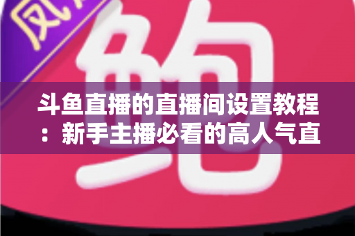 斗鱼直播的直播间设置教程:新手主播必看的高人气直播间搭建完整指南 斗鱼直播的直播间设置教程:新手主播必看的高人气直播间搭建完整指南
