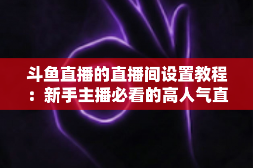 斗鱼直播的直播间设置教程:新手主播必看的高人气直播间搭建完整指南 斗鱼直播的直播间设置教程:新手主播必看的高人气直播间搭建完整指南