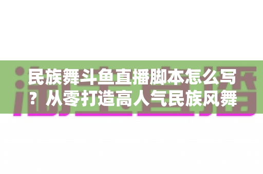 民族舞斗鱼直播脚本怎么写?从零打造高人气民族风舞蹈直播间的完整指南 民族舞斗鱼直播脚本怎么写?从零打造高人气民族风舞蹈直播间的完整指南