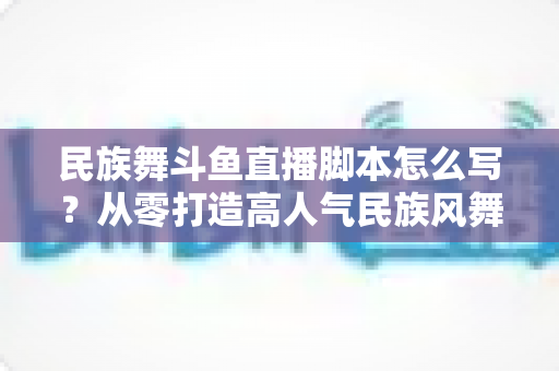 民族舞斗鱼直播脚本怎么写?从零打造高人气民族风舞蹈直播间的完整指南 民族舞斗鱼直播脚本怎么写?从零打造高人气民族风舞蹈直播间的完整指南