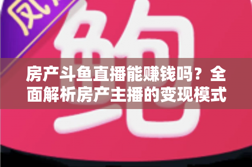 房产斗鱼直播能赚钱吗？全面解析房产主播的变现模式与实战指南