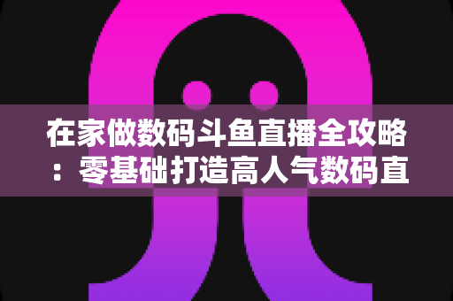 在家做数码斗鱼直播全攻略:零基础打造高人气数码直播间的实战秘籍 在家做数码斗鱼直播全攻略:零基础打造高人气数码直播间的实战秘籍