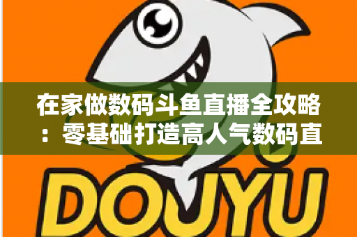 在家做数码斗鱼直播全攻略：零基础打造高人气数码直播间的实战秘籍