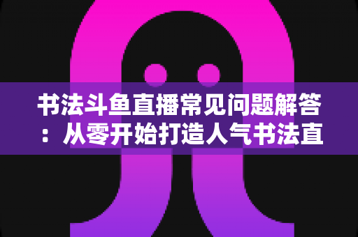 书法斗鱼直播常见问题解答：从零开始打造人气书法直播间的全攻略