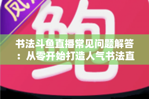书法斗鱼直播常见问题解答：从零开始打造人气书法直播间的全攻略