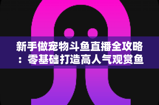 新手做宠物斗鱼直播全攻略:零基础打造高人气观赏鱼直播间的完整指南 新手做宠物斗鱼直播全攻略:零基础打造高人气观赏鱼直播间的完整指南