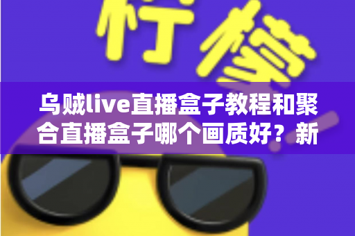 乌贼live直播盒子教程和聚合直播盒子哪个画质好?新手必看的直播盒子画质对比与上手全攻略 乌贼live直播盒子教程和聚合直播盒子哪个画质好?新手必看的直播盒子画质对比与上手全攻略