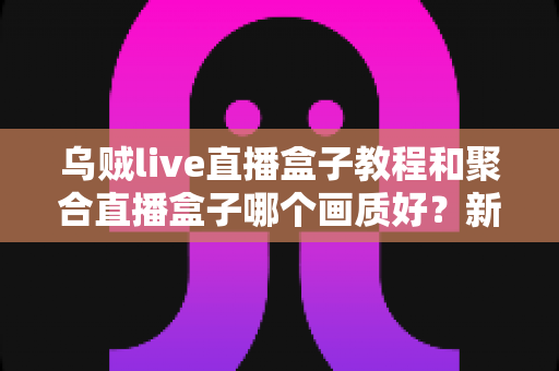 乌贼live直播盒子教程和聚合直播盒子哪个画质好？新手必看的直播盒子画质对比与上手全攻略