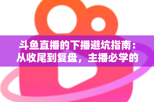 斗鱼直播的下播避坑指南:从收尾到复盘,主播必学的全流程实操手册 斗鱼直播的下播避坑指南:从收尾到复盘,主播必学的全流程实操手册