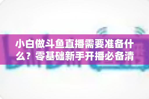 小白做斗鱼直播需要准备什么?零基础新手开播必备清单与实战指南 小白做斗鱼直播需要准备什么?零基础新手开播必备清单与实战指南