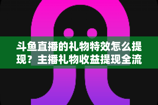 斗鱼直播的礼物特效怎么提现?主播礼物收益提现全流程、条件与避坑指南详解 斗鱼直播的礼物特效怎么提现?主播礼物收益提现全流程、条件与避坑指南详解