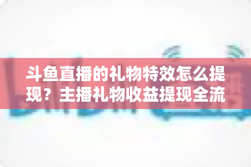 斗鱼直播的礼物特效怎么提现?主播礼物收益提现全流程、条件与避坑指南详解 斗鱼直播的礼物特效怎么提现?主播礼物收益提现全流程、条件与避坑指南详解
