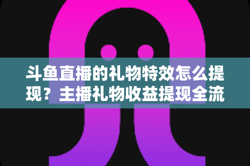 斗鱼直播的礼物特效怎么提现?主播礼物收益提现全流程、条件与避坑指南详解 斗鱼直播的礼物特效怎么提现?主播礼物收益提现全流程、条件与避坑指南详解