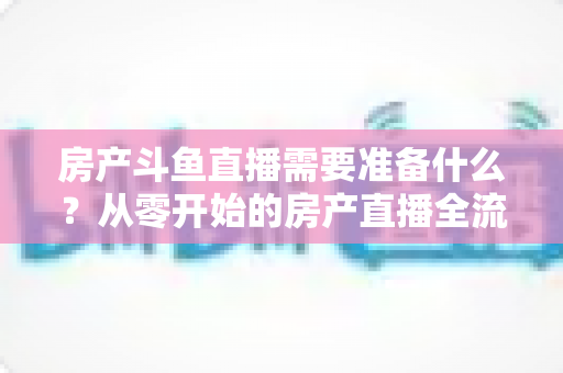 房产斗鱼直播需要准备什么?从零开始的房产直播全流程实战指南 房产斗鱼直播需要准备什么?从零开始的房产直播全流程实战指南
