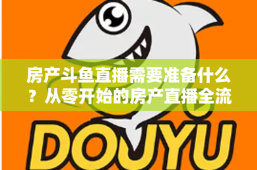 房产斗鱼直播需要准备什么？从零开始的房产直播全流程实战指南