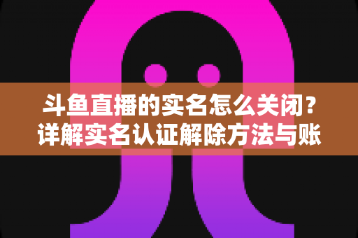 斗鱼直播的实名怎么关闭?详解实名认证解除方法与账号注销全流程指南 斗鱼直播的实名怎么关闭?详解实名认证解除方法与账号注销全流程指南