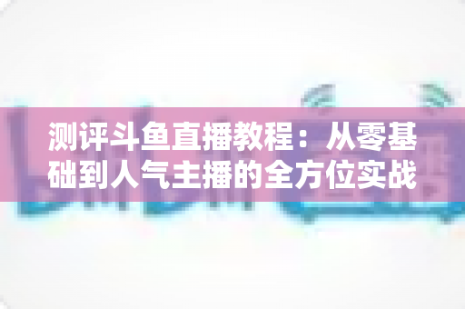 测评斗鱼直播教程：从零基础到人气主播的全方位实战指南评测