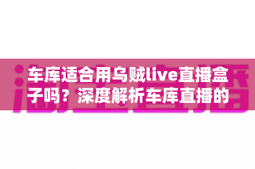 车库适合用乌贼live直播盒子吗?深度解析车库直播的可行性、优缺点与实操技巧 车库适合用乌贼live直播盒子吗?深度解析车库直播的可行性、优缺点与实操技巧