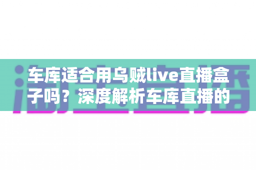 车库适合用乌贼live直播盒子吗？深度解析车库直播的可行性、优缺点与实操技巧