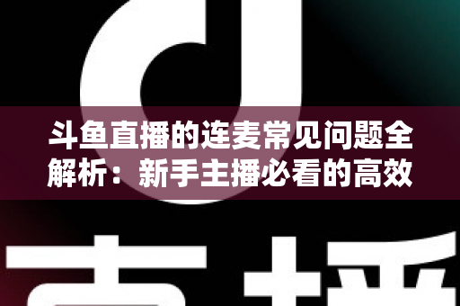 斗鱼直播的连麦常见问题全解析:新手主播必看的高效排障与实用指南 斗鱼直播的连麦常见问题全解析:新手主播必看的高效排障与实用指南