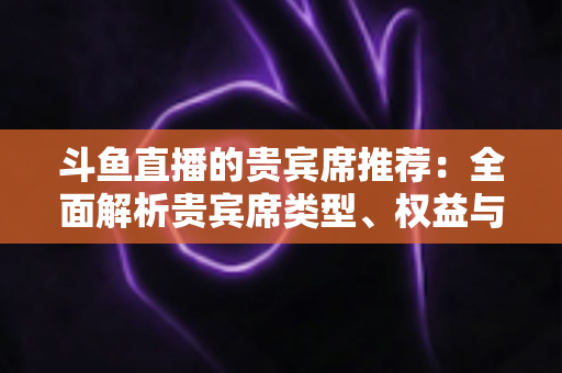 斗鱼直播的贵宾席推荐:全面解析贵宾席类型、权益与高性价比选择攻略 斗鱼直播的贵宾席推荐:全面解析贵宾席类型、权益与高性价比选择攻略