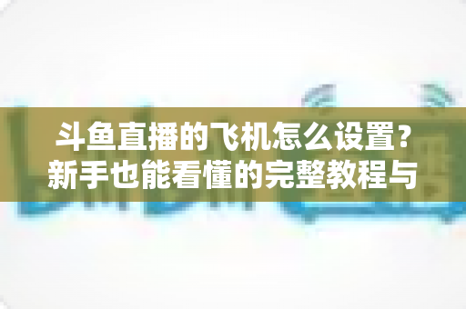 斗鱼直播的飞机怎么设置?新手也能看懂的完整教程与避坑指南 斗鱼直播的飞机怎么设置?新手也能看懂的完整教程与避坑指南