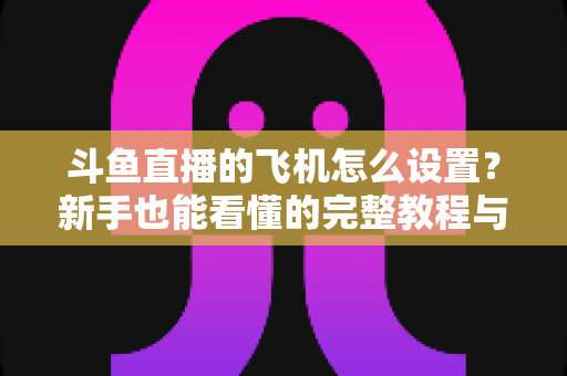 斗鱼直播的飞机怎么设置?新手也能看懂的完整教程与避坑指南 斗鱼直播的飞机怎么设置?新手也能看懂的完整教程与避坑指南