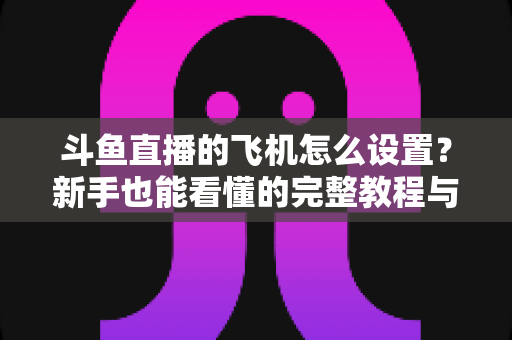 斗鱼直播的飞机怎么设置?新手也能看懂的完整教程与避坑指南 斗鱼直播的飞机怎么设置?新手也能看懂的完整教程与避坑指南