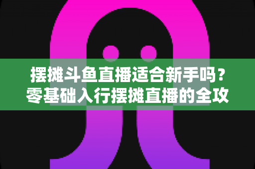 摆摊斗鱼直播适合新手吗？零基础入行摆摊直播的全攻略与实用避坑指南