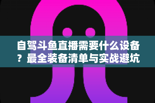 自驾斗鱼直播需要什么设备？最全装备清单与实战避坑指南助你轻松开播