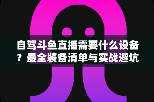 自驾斗鱼直播需要什么设备？最全装备清单与实战避坑指南助你轻松开播