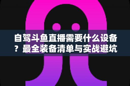 自驾斗鱼直播需要什么设备？最全装备清单与实战避坑指南助你轻松开播