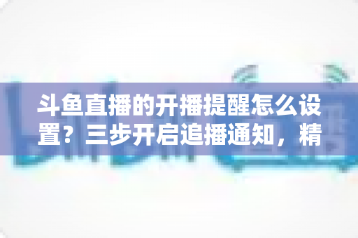 斗鱼直播的开播提醒怎么设置?三步开启追播通知,精彩直播一场不落的完整指南 斗鱼直播的开播提醒怎么设置?三步开启追播通知,精彩直播一场不落的完整指南