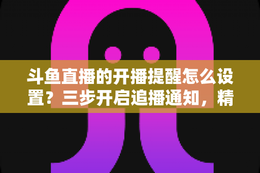 斗鱼直播的开播提醒怎么设置?三步开启追播通知,精彩直播一场不落的完整指南 斗鱼直播的开播提醒怎么设置?三步开启追播通知,精彩直播一场不落的完整指南