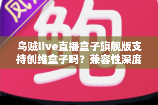 乌贼live直播盒子旗舰版支持创维盒子吗？兼容性深度解析与安装使用全指南
